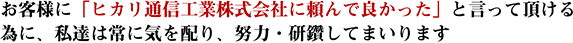 お客様に「ヒカリ通信工業株式会社に頼んで良かった」と言っていただける為に、私達は常に気を配り、努力・研鑽してまいります